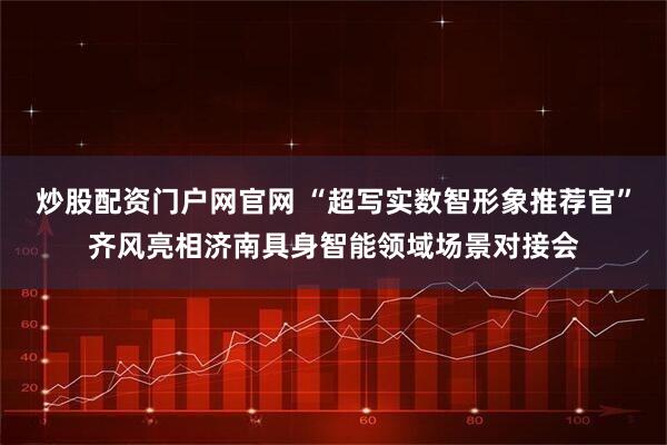 炒股配资门户网官网 “超写实数智形象推荐官”齐风亮相济南具身智能领域场景对接会