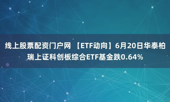 线上股票配资门户网 【ETF动向】6月20日华泰柏瑞上证科创板综合ETF基金跌0.64%