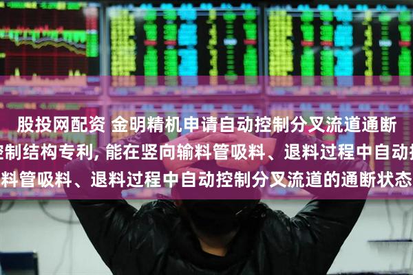 股投网配资 金明精机申请自动控制分叉流道通断的塑料粒竖向输料管控制结构专利, 能在竖向输料管吸料、退料过程中自动控制分叉流道的通断状态