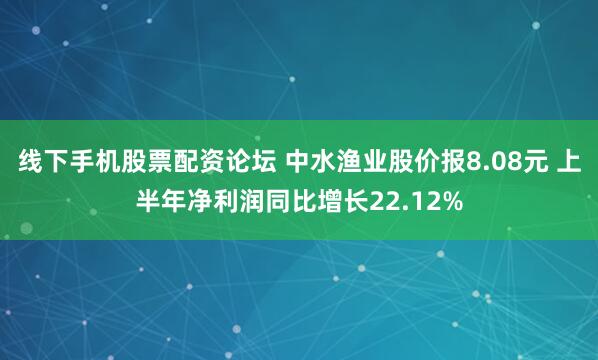 线下手机股票配资论坛 中水渔业股价报8.08元 上半年净利润同比增长22.12%