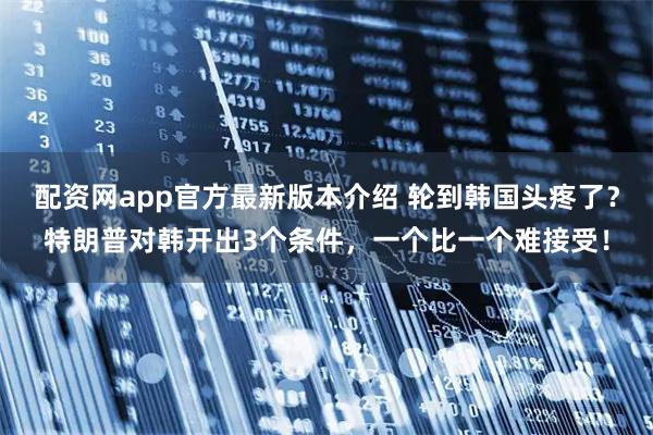配资网app官方最新版本介绍 轮到韩国头疼了？特朗普对韩开出3个条件，一个比一个难接受！