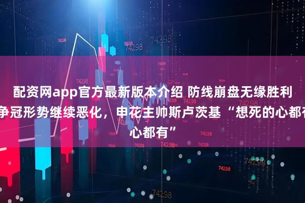 配资网app官方最新版本介绍 防线崩盘无缘胜利，争冠形势继续恶化，申花主帅斯卢茨基 “想死的心都有”