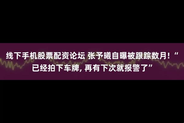 线下手机股票配资论坛 张予曦自曝被跟踪数月! “已经拍下车牌, 再有下次就报警了”