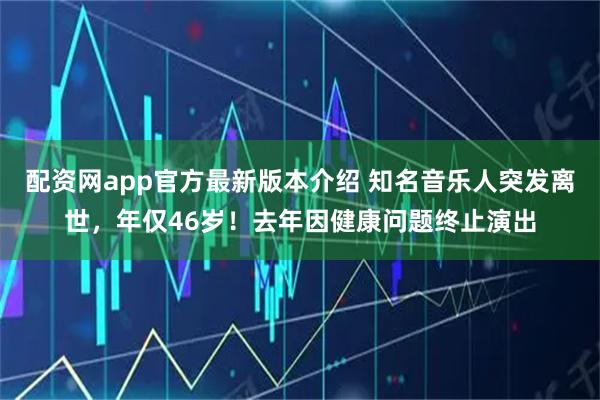 配资网app官方最新版本介绍 知名音乐人突发离世，年仅46岁！去年因健康问题终止演出