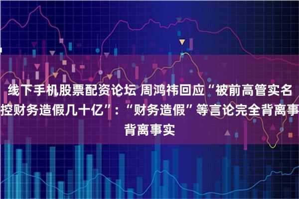 线下手机股票配资论坛 周鸿祎回应“被前高管实名指控财务造假几十亿”: “财务造假”等言论完全背离事实
