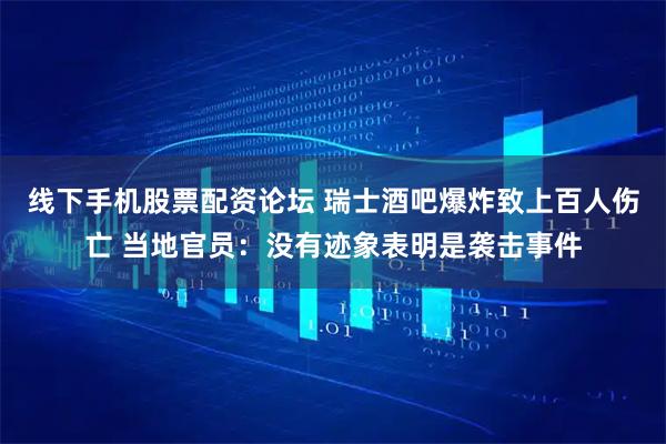 线下手机股票配资论坛 瑞士酒吧爆炸致上百人伤亡 当地官员：没有迹象表明是袭击事件